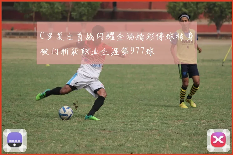 C罗复出首战闪耀全场精彩停球转身破门斩获职业生涯第977球