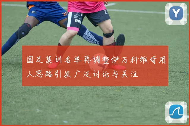 国足集训名单再调整伊万科维奇用人思路引发广泛讨论与关注