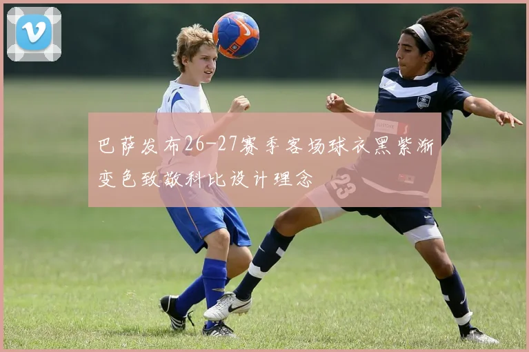 巴萨发布26-27赛季客场球衣黑紫渐变色致敬科比设计理念